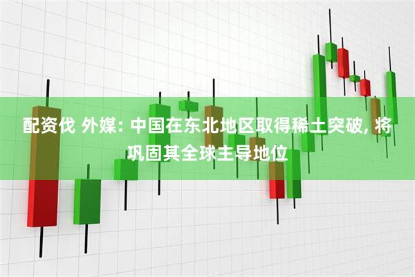 配资伐 外媒: 中国在东北地区取得稀土突破, 将巩固其全球主导地位