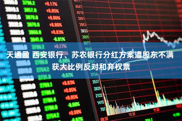 天通盈 西安银行、苏农银行分红方案遭股东不满 获大比例反对和弃权票