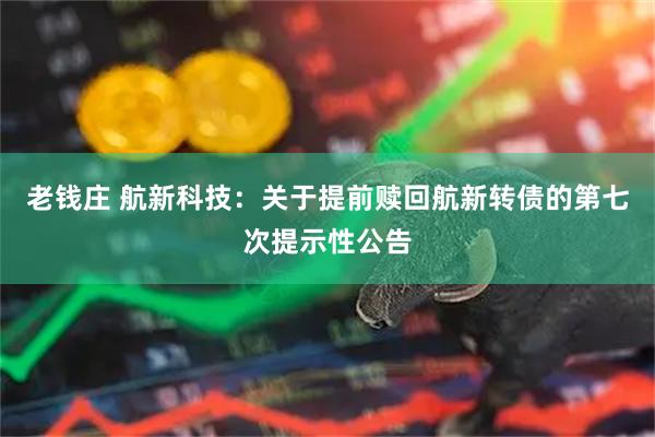 老钱庄 航新科技：关于提前赎回航新转债的第七次提示性公告