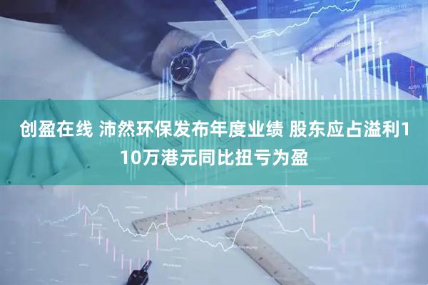 创盈在线 沛然环保发布年度业绩 股东应占溢利110万港元同比扭亏为盈