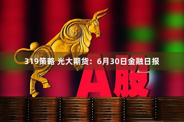 319策略 光大期货：6月30日金融日报