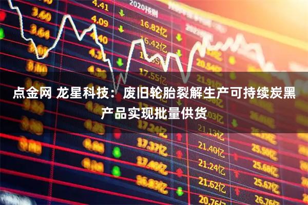点金网 龙星科技：废旧轮胎裂解生产可持续炭黑产品实现批量供货