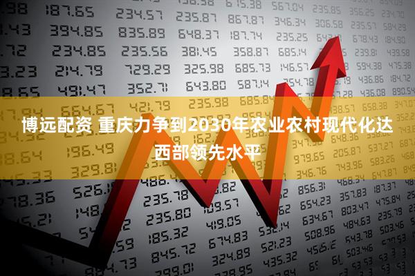 博远配资 重庆力争到2030年农业农村现代化达西部领先水平