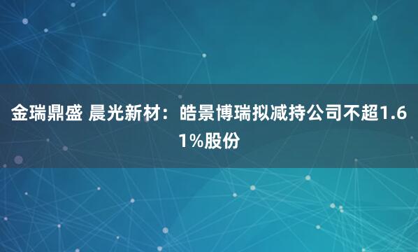 金瑞鼎盛 晨光新材：皓景博瑞拟减持公司不超1.61%股份